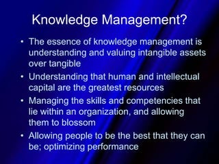 Knowledge Management?The essence of knowledge management is understanding and valuing intangible assets over tangibleUnderstanding that human and intellectual capital are the greatest resourcesManaging the skills and competencies that lie within an organization, and allowing them to blossomAllowing people to be the best that they can be; optimizing performance