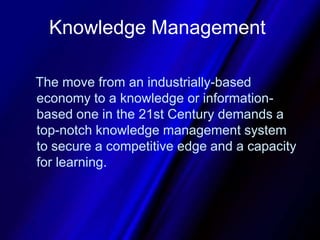 Knowledge Management   The move from an industrially-based economy to a knowledge or information-based one in the 21st Century demands a top-notch knowledge management system to secure a competitive edge and a capacity for learning. 