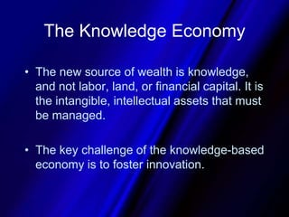 The Knowledge EconomyThe new source of wealth is knowledge, and not labor, land, or financial capital. It is the intangible, intellectual assets that must be managed. The key challenge of the knowledge-based economy is to foster innovation.