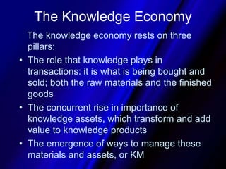 The Knowledge Economy   The knowledge economy rests on three pillars:The role that knowledge plays in transactions: it is what is being bought and sold; both the raw materials and the finished goods The concurrent rise in importance of knowledge assets, which transform and add value to knowledge productsThe emergence of ways to manage these materials and assets, or KM
