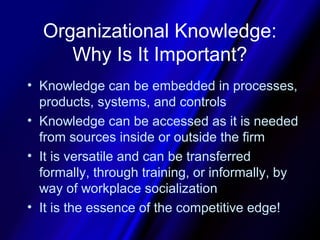 Organizational Knowledge:
     Why Is It Important?
• Knowledge can be embedded in processes,
  products, systems, and controls
• Knowledge can be accessed as it is needed
  from sources inside or outside the firm
• It is versatile and can be transferred
  formally, through training, or informally, by
  way of workplace socialization
• It is the essence of the competitive edge!
 