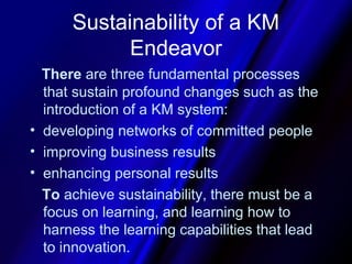 Sustainability of a KM
            Endeavor
  There are three fundamental processes
  that sustain profound changes such as the
  introduction of a KM system:
• developing networks of committed people
• improving business results
• enhancing personal results
  To achieve sustainability, there must be a
  focus on learning, and learning how to
  harness the learning capabilities that lead
  to innovation.
 
