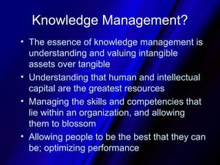 Knowledge Management?
• The essence of knowledge management is
  understanding and valuing intangible
  assets over tangible
• Understanding that human and intellectual
  capital are the greatest resources
• Managing the skills and competencies that
  lie within an organization, and allowing
  them to blossom
• Allowing people to be the best that they can
  be; optimizing performance
 