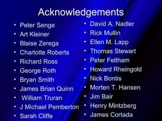 Acknowledgements
•   Peter Senge           •   David A. Nadler
•   Art Kleiner           •   Rick Mullin
•   Blaise Zerega         •   Ellen M. Lapp
•   Charlotte Roberts     •   Thomas Stewart
•   Richard Ross          •   Peter Feltham
•   George Roth           •   Howard Rheingold
•   Bryan Smith           •   Nick Bontis
•   James Brian Quinn     •   Morten T. Hansen
•    William Truran       •   Jim Bair
•   J Michael Pemberton   •   Henry Mintzberg
•   Sarah Cliffe          •   James Cortada
 