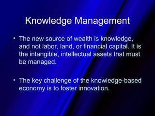 Knowledge Management
• The new source of wealth is knowledge,
  and not labor, land, or financial capital. It is
  the intangible, intellectual assets that must
  be managed.

• The key challenge of the knowledge-based
  economy is to foster innovation.
 