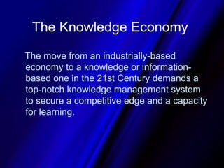 The Knowledge Economy

The move from an industrially-based
economy to a knowledge or information-
based one in the 21st Century demands a
top-notch knowledge management system
to secure a competitive edge and a capacity
for learning.
 