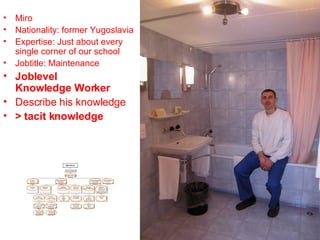 Miro Nationality: former Yugoslavia Expertise: Just about every single corner of our school Jobtitle: Maintenance Joblevel Knowledge Worker Describe his knowledge > tacit knowledge 