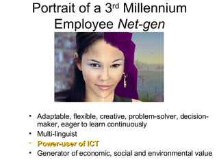 Portrait of a 3 rd  Millennium Employee  Net-gen Adaptable, flexible, creative, problem-solver, decision-maker, eager to learn continuously Multi-linguist Power-user of ICT Generator of economic, social and environmental value 