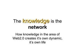 The  knowledge   is the  network How knowledge in the area of Web2.0 creates it’s own dynamic, it’s own life 