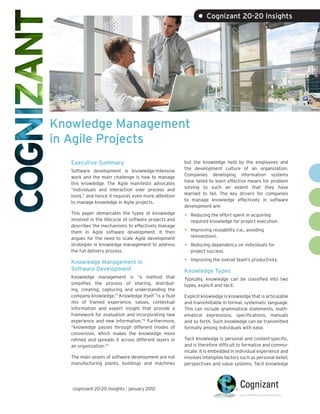 • Cognizant 20-20 Insights




Knowledge Management
in Agile Projects
   Executive Summary                                    but the knowledge held by the employees and
                                                        the development culture of an organization.
   Software development is knowledge-intensive
                                                        Companies developing information systems
   work and the main challenge is how to manage
                                                        have failed to learn effective means for problem
   this knowledge. The Agile manifesto advocates
                                                        solving to such an extent that they have
   “individuals and interaction over process and
                                                        learned to fail. The key drivers for companies
   tools,” and hence it requires even more attention
                                                        to manage knowledge effectively in software
   to manage knowledge in Agile projects.
                                                        development are:
   This paper demarcates the types of knowledge
   involved in the lifecycle of software projects and
                                                        •   Reducing the effort spent in acquiring
                                                            required knowledge for project execution.
   describes the mechanisms to effectively manage
   them in Agile software development. It then          •   Improving reusability (i.e., avoiding
   argues for the need to scale Agile development           reinvention).
   strategies in knowledge management to address        •   Reducing dependency on individuals for
   the full delivery process.                               project success.

   Knowledge Management in                              •   Improving the overall team’s productivity.

   Software Development                                 Knowledge Types
   Knowledge management is “a method that               Typically, knowledge can be classified into two
   simplifies the process of sharing, distribut-        types, explicit and tacit.
   ing, creating, capturing and understanding the
   company knowledge.”1 Knowledge itself “is a fluid    Explicit knowledge is knowledge that is articulable
   mix of framed experience, values, contextual         and transmittable in formal, systematic language.
   information and expert insight that provide a        This can include grammatical statements, math-
   framework for evaluation and incorporating new       ematical expressions, specifications, manuals
   experience and new information.”2 Furthermore,       and so forth. Such knowledge can be transmitted
   “knowledge passes through different modes of         formally among individuals with ease.
   conversion, which makes the knowledge more
   refined and spreads it across different layers in    Tacit knowledge is personal and context-specific,
   an organization.”3                                   and is therefore difficult to formalize and commu-
                                                        nicate. It is embedded in individual experience and
   The main assets of software development are not      involves intangible factors such as personal belief,
   manufacturing plants, buildings and machines         perspectives and value systems. Tacit knowledge




   cognizant 20-20 insights | january 2012
 