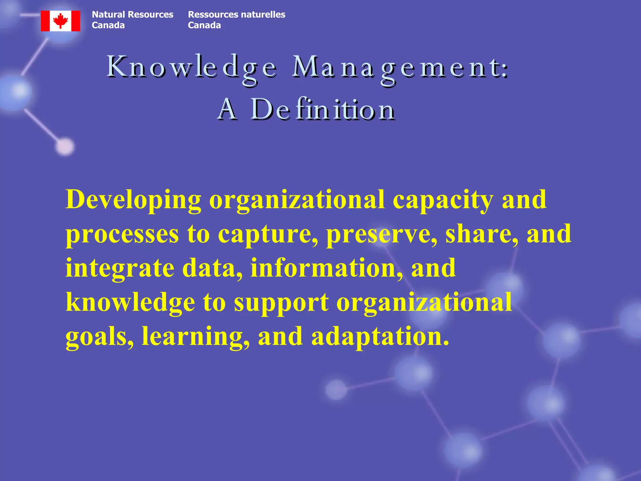 Knowledge Management: A Definition Developing organizational capacity and processes to capture, preserve, share, and integrate data, information, and knowledge to support organizational goals, learning, and adaptation. 