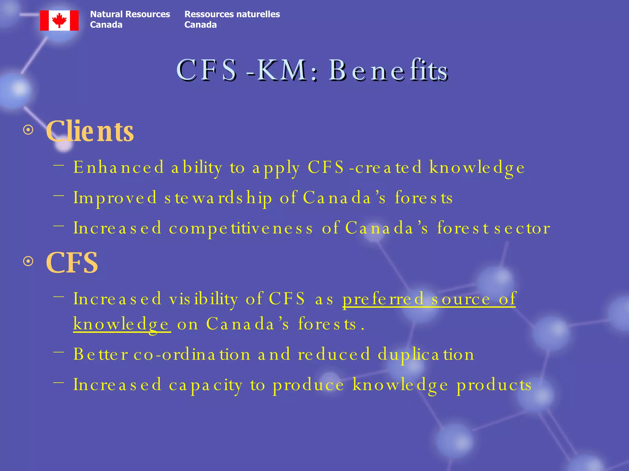 CFS-KM: Benefits Clients Enhanced ability to apply CFS-created knowledge Improved stewardship of Canada’s forests Increased competitiveness of Canada’s forest sector CFS Increased visibility of CFS as  preferred source of knowledge  on Canada’s forests.  Better co-ordination and reduced duplication Increased capacity to produce knowledge products 