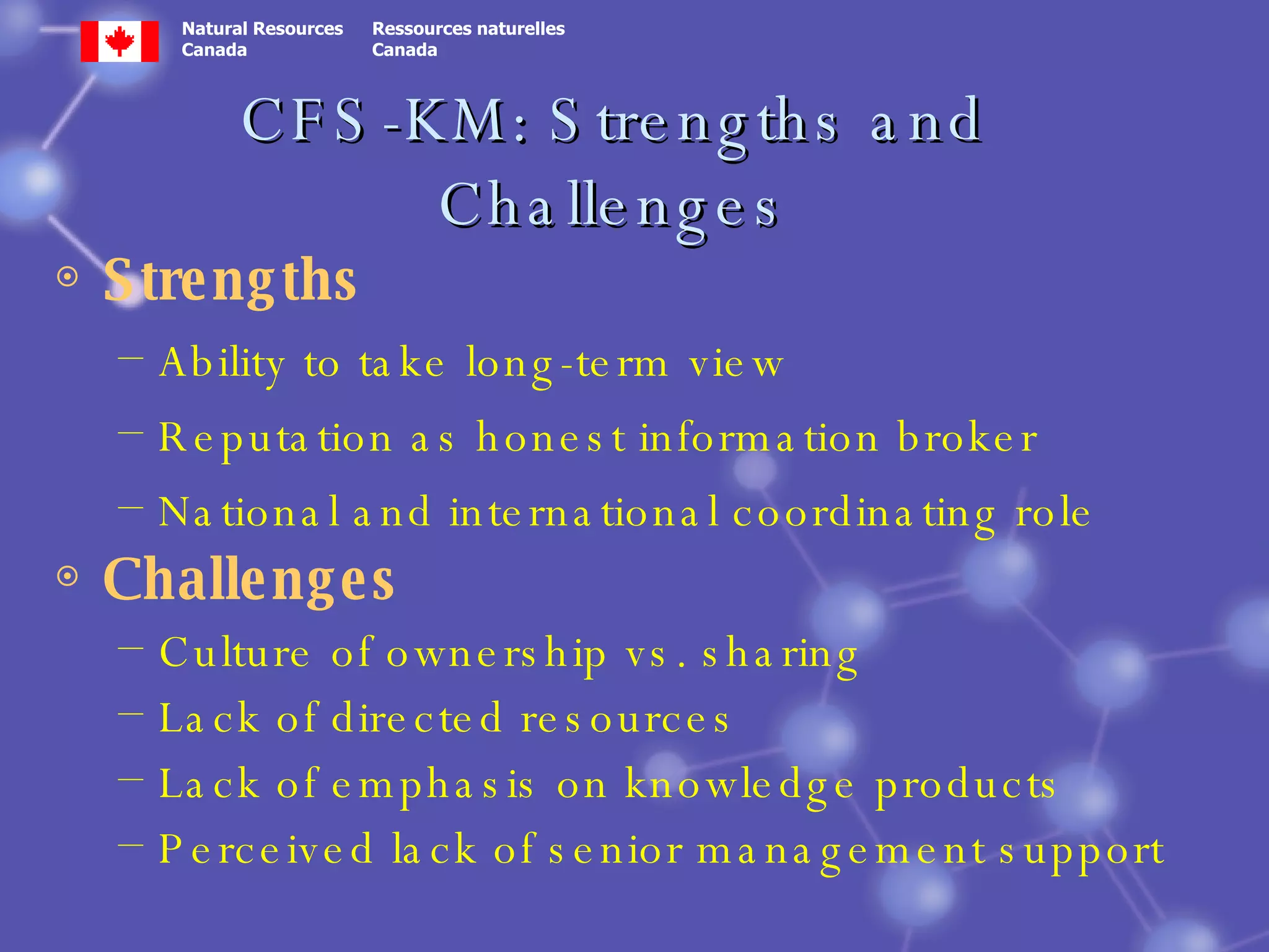 CFS-KM: Strengths and Challenges Strengths Ability to take long-term view Reputation as honest information broker National and international coordinating role Challenges Culture of ownership vs. sharing Lack of directed resources  Lack of emphasis on knowledge products  Perceived lack of senior management support 