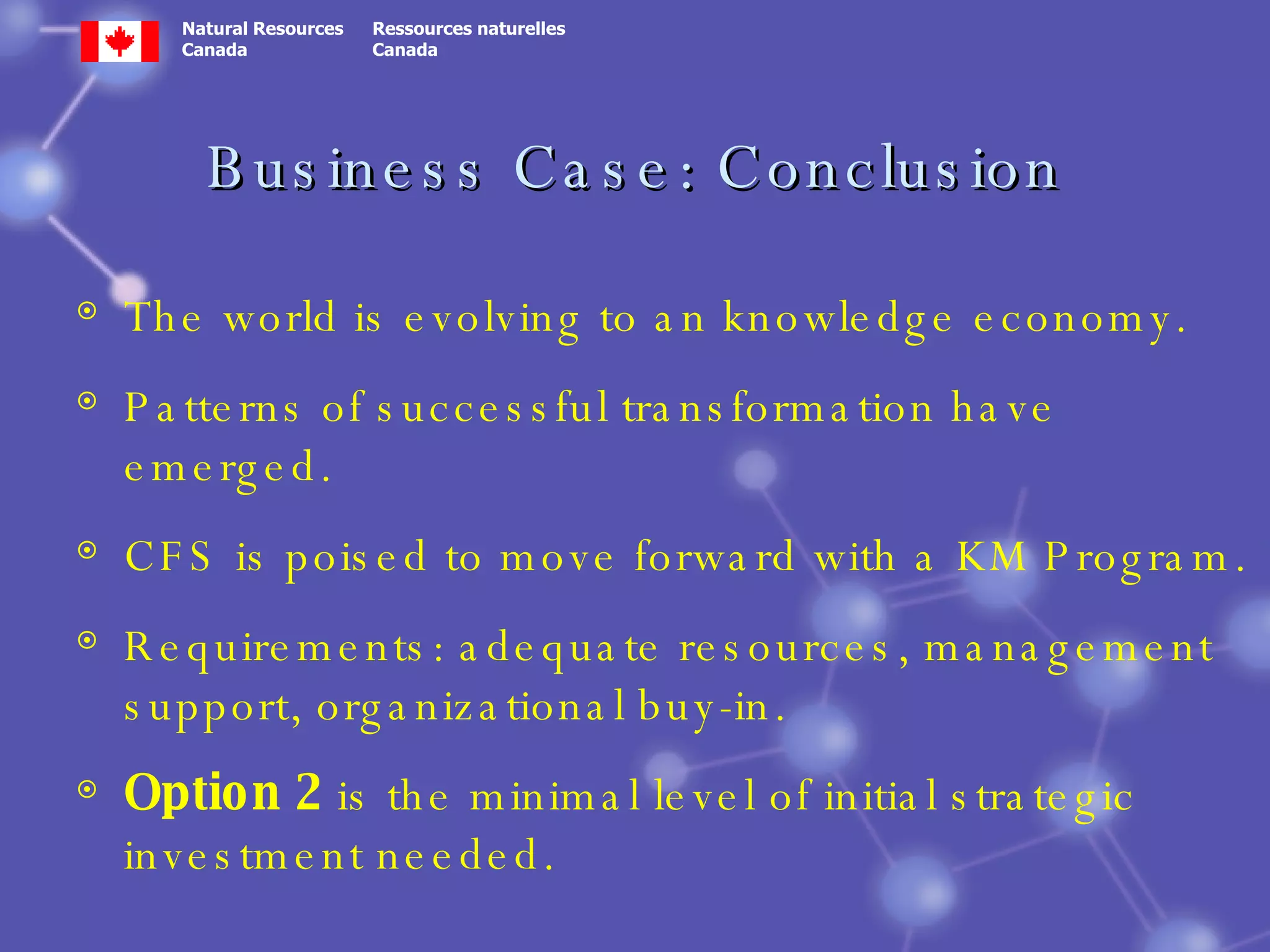 Business Case: Conclusion The world is evolving to an knowledge economy.  Patterns of successful transformation have emerged. CFS is poised to move forward with a KM Program. Requirements: adequate resources, management support, organizational buy-in. Option 2  is the minimal level of initial strategic investment needed. 