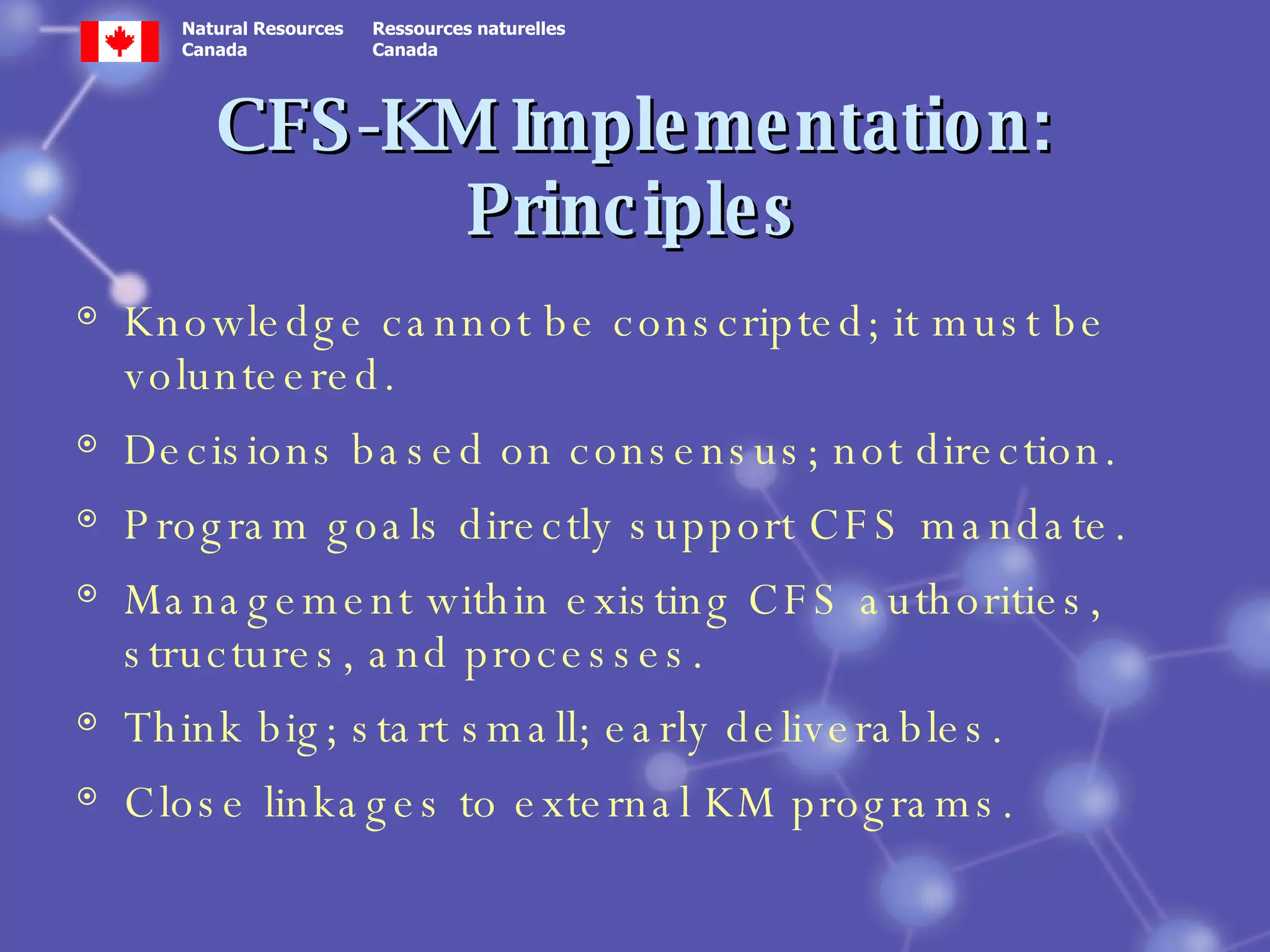 CFS-KM Implementation: Principles Knowledge cannot be conscripted; it must be volunteered. Decisions based on consensus; not direction. Program goals directly support CFS mandate. Management within existing CFS authorities, structures, and processes. Think big; start small; early deliverables. Close linkages to external KM programs. 