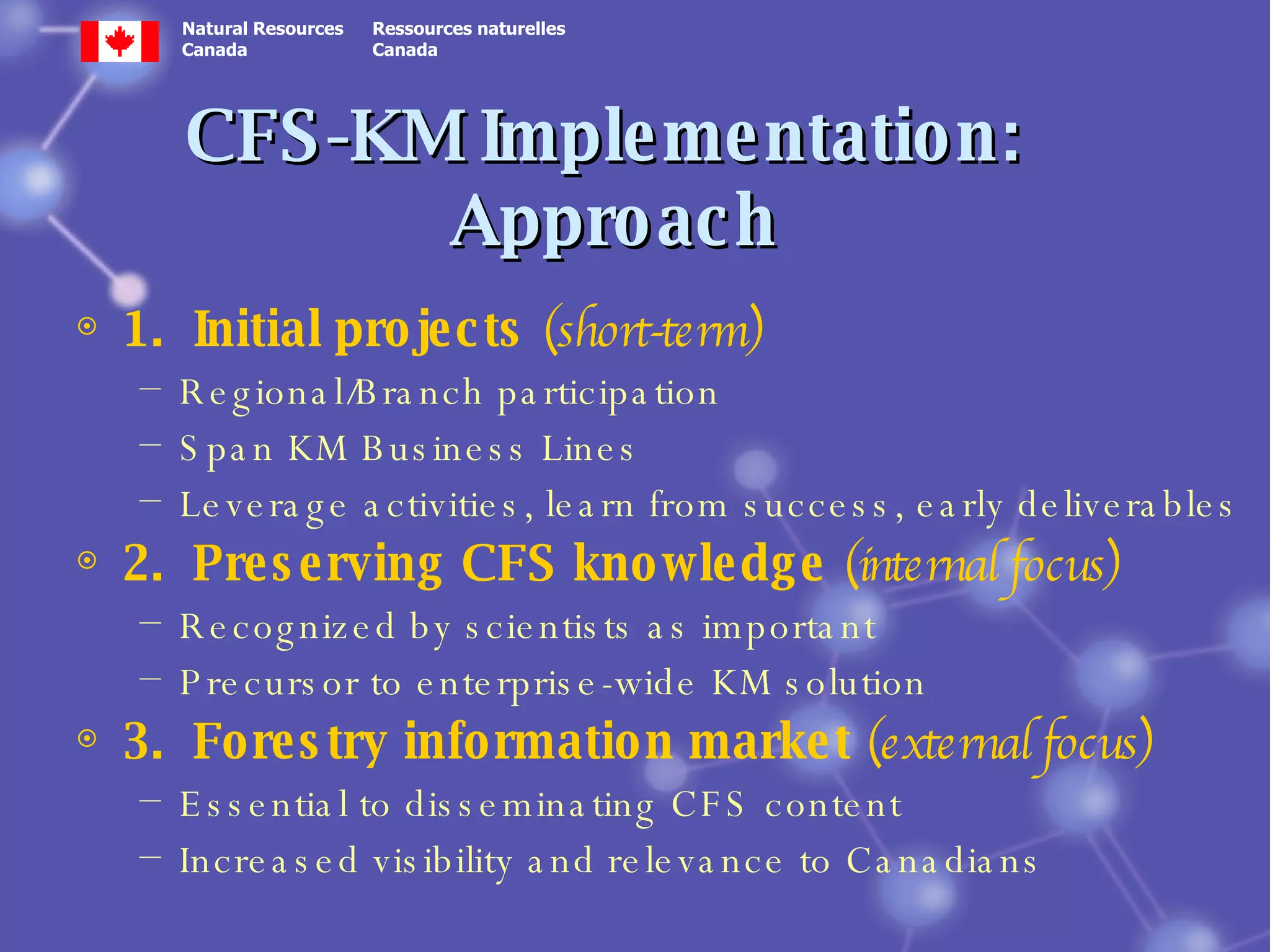 CFS-KM Implementation:  Approach 1.  Initial projects  (short-term) Regional/Branch participation Span KM Business Lines Leverage activities, learn from success, early deliverables 2.  Preserving CFS knowledge  (internal focus) Recognized by scientists as important Precursor to enterprise-wide KM solution 3.  Forestry information market  (external focus) Essential to disseminating CFS content Increased visibility and relevance to Canadians 