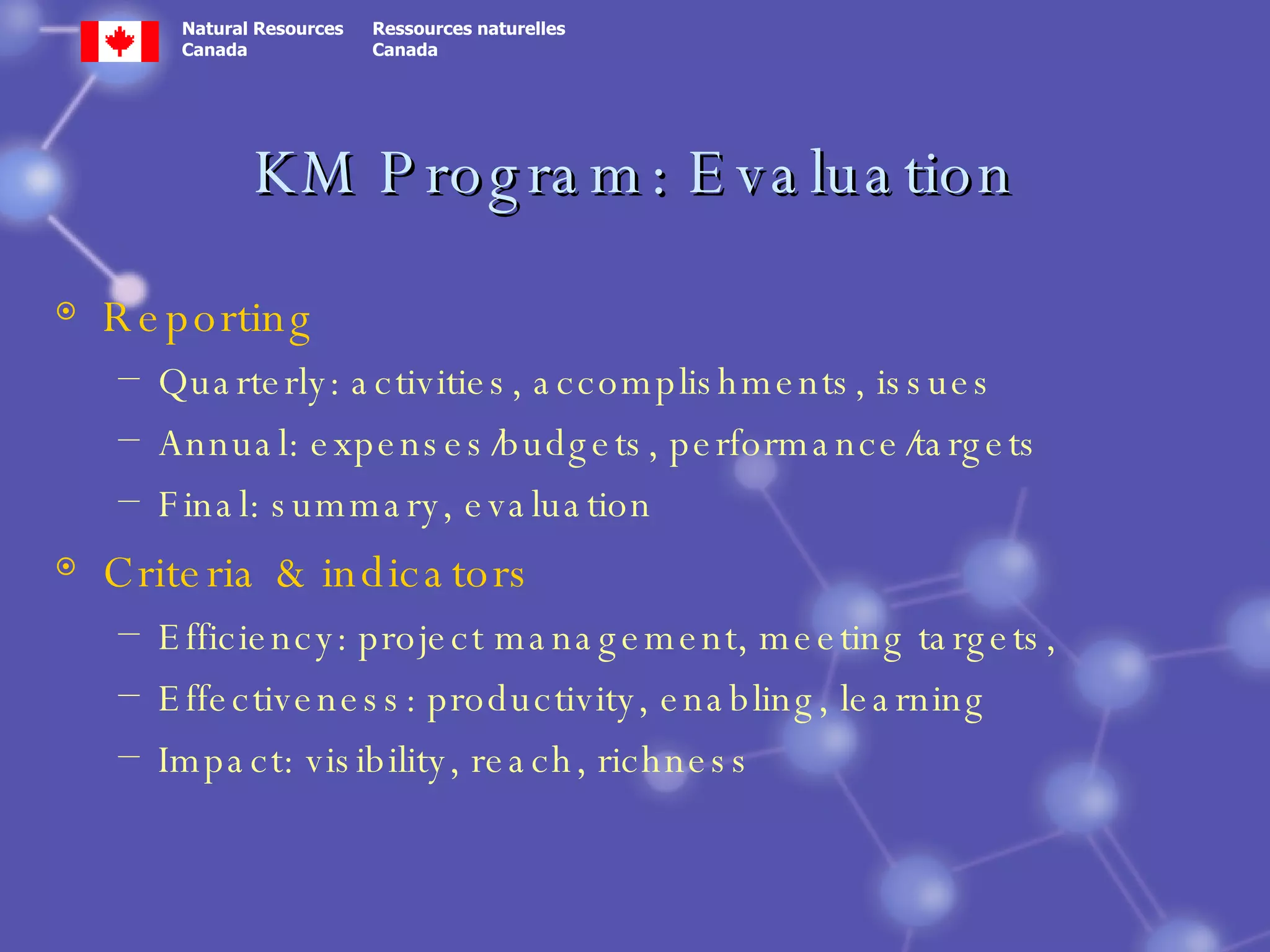 KM Program: Evaluation Reporting Quarterly: activities, accomplishments, issues Annual: expenses/budgets, performance/targets Final: summary, evaluation Criteria & indicators Efficiency: project management, meeting targets,  Effectiveness: productivity, enabling, learning Impact: visibility, reach, richness 