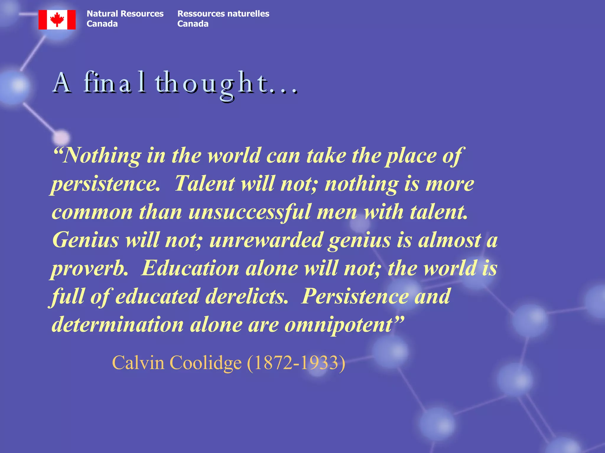 A final thought… “ Nothing in the world can take the place of persistence.  Talent will not; nothing is more common than unsuccessful men with talent.  Genius will not; unrewarded genius is almost a proverb.  Education alone will not; the world is full of educated derelicts.  Persistence and determination alone are omnipotent” Calvin Coolidge (1872-1933) 