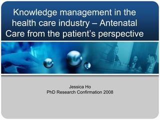 Knowledge management in the
 health care industry – Antenatal
Care from the patient’s perspective




                   Jessica Ho
          PhD Research Confirmation 2008
 
