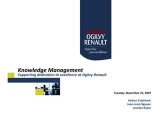 Knowledge Management Supporting dedication to excellence at Ogilvy Renault Tuesday, November 27, 2007 Vedran Cvjetkovic Jean-Louis Nguyen Lourdez Rejon 