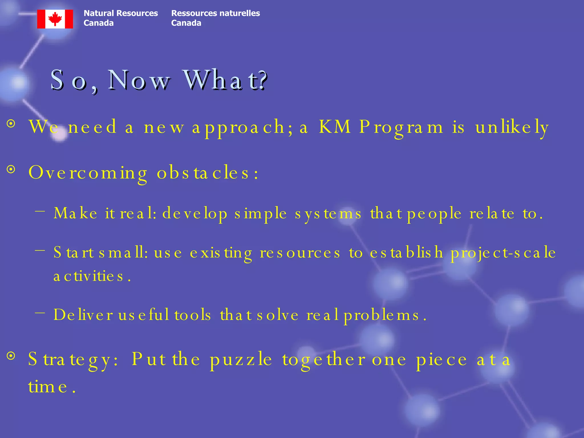 So, Now What? We need a new approach; a KM Program is unlikely Overcoming obstacles: Make it real: develop simple systems that people relate to. Start small: use existing resources to establish project-scale activities. Deliver useful tools that solve real problems. Strategy:  Put the puzzle together one piece at a time. 