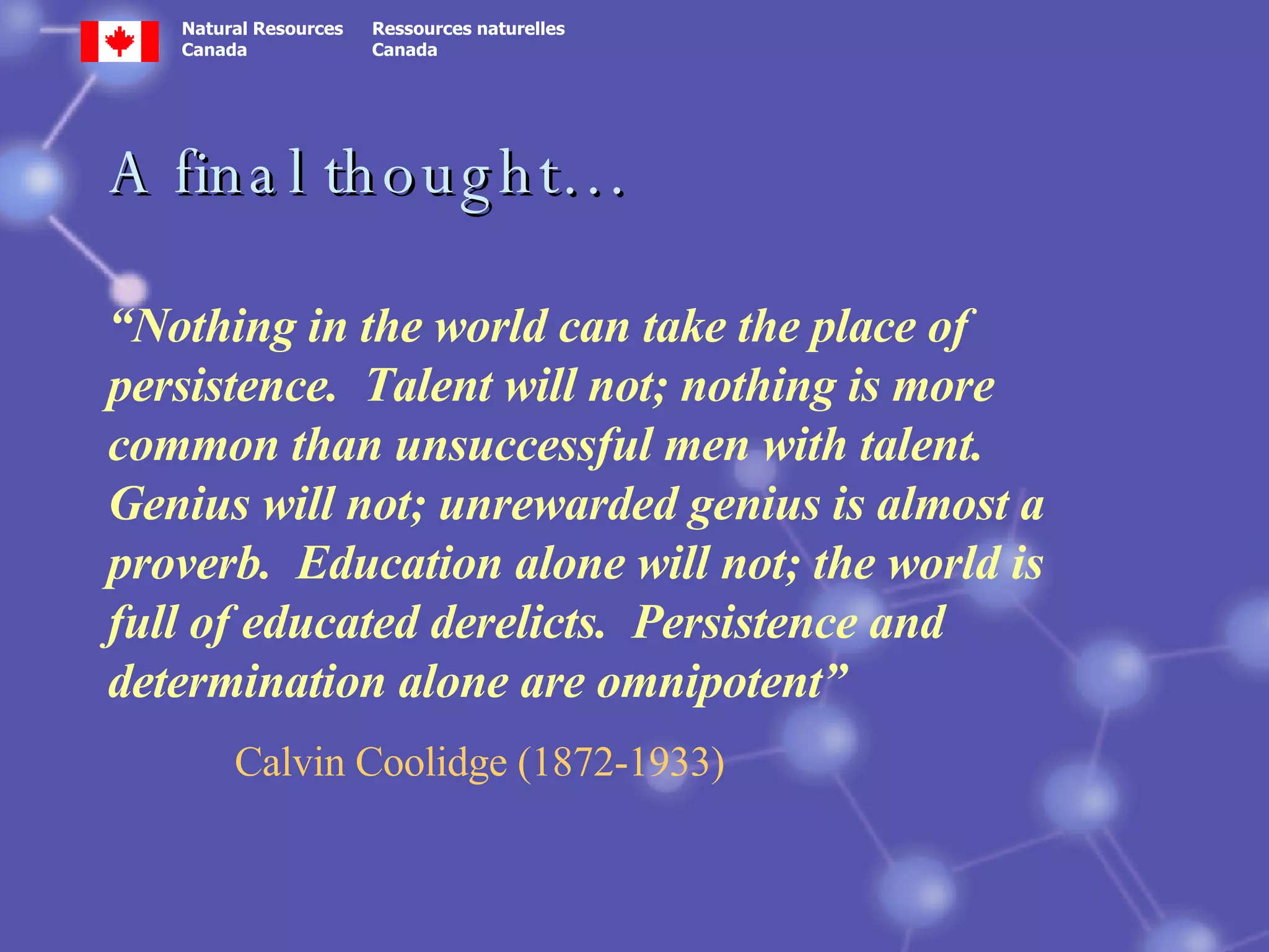 A final thought… “ Nothing in the world can take the place of persistence.  Talent will not; nothing is more common than unsuccessful men with talent.  Genius will not; unrewarded genius is almost a proverb.  Education alone will not; the world is full of educated derelicts.  Persistence and determination alone are omnipotent” Calvin Coolidge (1872-1933) 