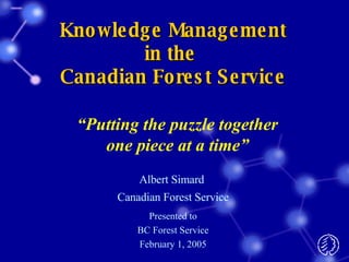 Knowledge Management in the  Canadian Forest Service Albert Simard  Canadian Forest Service Presented to BC Forest Service February 1, 2005 “ Putting the puzzle together one piece at a time” 