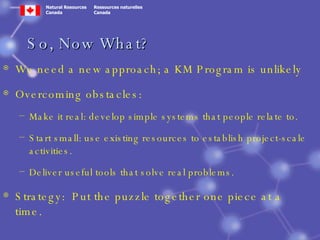 So, Now What? We need a new approach; a KM Program is unlikely Overcoming obstacles: Make it real: develop simple systems that people relate to. Start small: use existing resources to establish project-scale activities. Deliver useful tools that solve real problems. Strategy:  Put the puzzle together one piece at a time. 