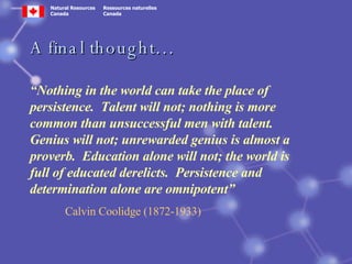 A final thought… “ Nothing in the world can take the place of persistence.  Talent will not; nothing is more common than unsuccessful men with talent.  Genius will not; unrewarded genius is almost a proverb.  Education alone will not; the world is full of educated derelicts.  Persistence and determination alone are omnipotent” Calvin Coolidge (1872-1933) 