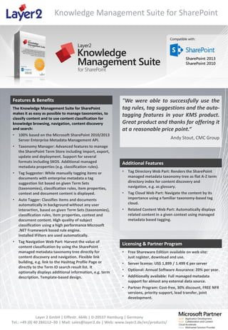 Knowledge Management Suite for SharePoint

Features & Benefits
The Knowledge Management Suite for SharePoint
makes it as easy as possible to manage taxonomies, to
classify content and to use content classification for
knowledge browsing, navigation, content discovery
and search:
•

100% based on the Microsoft SharePoint 2010/2013
Server Enterprise Metadata Management API.

•

Taxonomy Manager: Advanced features to manage
the SharePoint Term Store including import, export,
update and deployment. Support for several
formats including SKOS. Additional managed
metadata properties (e.g. classification rules).

"We were able to successfully use the
tag rules, tag suggestions and the autotagging features in your KMS product.
Great product and thanks for offering it
at a reasonable price point.“

•

•

•

Tag Suggester: While manually tagging items or
documents with enterprise metadata a tag
suggestion list based on given Term Sets
(taxonomies), classification rules, item properties,
context and document content is displayed.
Auto Tagger: Classifies items and documents
automatically in background without any user
interaction, based on given Term Sets (taxonomies),
classification rules, item properties, context and
document content. High quality of subject
classification using a high performance Microsoft
.NET Framework based rule engine.
Installed IFilters are used automatically.
Tag Navigation Web Part: Harvest the value of
content classification by using the SharePoint
managed metadata taxonomy tree directly for
content discovery and navigation. Flexible link
building, e.g. link to the Hashtag Profile Page or
directly to the Term ID search result list. It
optionally displays additional information, e.g. term
description. Template-based design.

Andy Stout, CMC Group

Additional Features
•

Tag Directory Web Part: Renders the SharePoint
managed metadata taxonomy tree as flat A-Z term
directory index for content discovery and
navigation, e.g. as glossary.

•

Tag Cloud Web Part: Navigate the content by its
importance using a familiar taxonomy-based tag
cloud.

•

Related Content Web Part: Automatically displays
related content in a given context using managed
metadata based tagging.

Licensing & Partner Program
•

Free Shareware Edition available on web site:
Just register, download and use.

•

Server license: US$ 1,899 / 1.499 € per server

•

Optional: Annual Software Assurance: 20% per year.

•

Additionally available: Full managed metadata
support for almost any external data source.

•

Partner Program: Cost-free, 30% discount, FREE NFR
versions, priority support, lead transfer, joint
development.

Layer 2 GmbH | Eiffestr. 664b | D-20537 Hamburg | Germany
Tel.: +49 (0) 40 284112–30 | Mail: sales@layer2.de | Web: www.layer2.de/en/products/

 