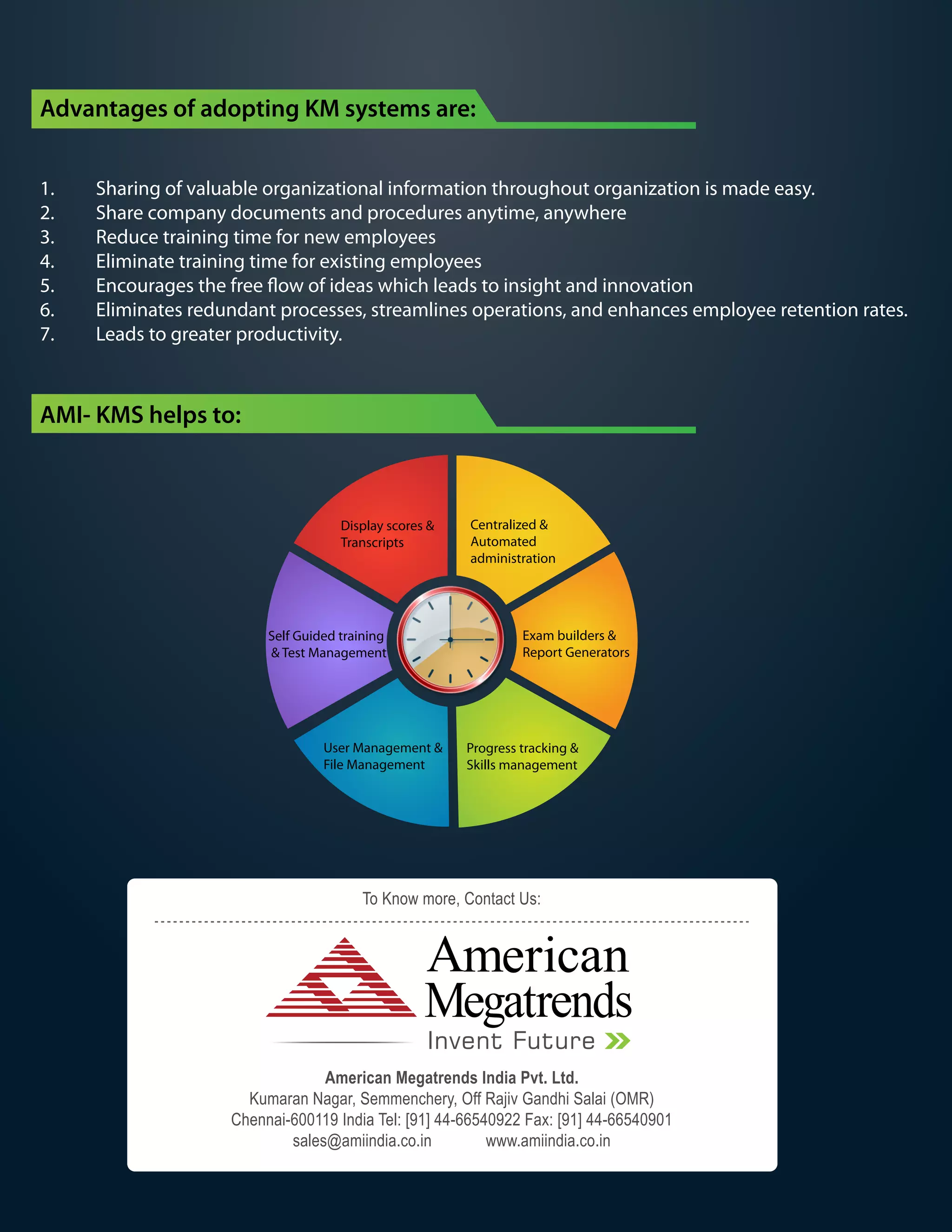 Advantages of adopting KM systems are:
1. Sharing of valuable organizational information throughout organization is made easy.
2. Share company documents and procedures anytime, anywhere
3. Reduce training time for new employees
4. Eliminate training time for existing employees
5. Encourages the free flow of ideas which leads to insight and innovation
6. Eliminates redundant processes, streamlines operations, and enhances employee retention rates.
7. Leads to greater productivity.
Centralized &
Automated
administration
Exam builders &
Report Generators
Progress tracking &
Skills management
User Management &
File Management
Self Guided training
& Test Management
Display scores &
Transcripts
AMI- KMS helps to:
American Megatrends India Pvt. Ltd.
Kumaran Nagar, Semmenchery, Off Rajiv Gandhi Salai (OMR)
Chennai-600119 India Tel: [91] 44-66540922 Fax: [91] 44-66540901
sales@amiindia.co.in www.amiindia.co.in
To Know more, Contact Us:
Invent Future
 