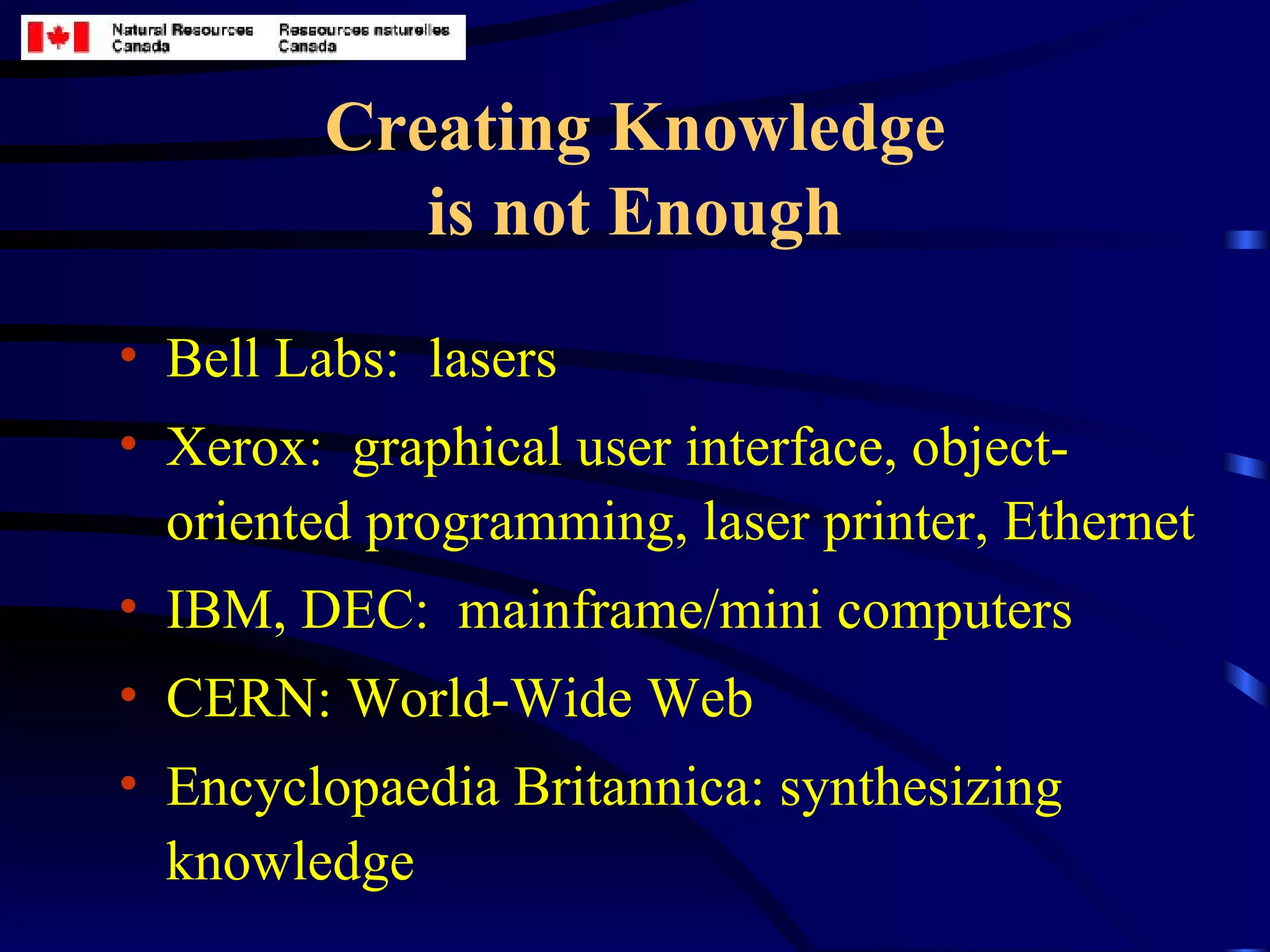 Creating Knowledge is not Enough Bell Labs:  lasers Xerox:  graphical user interface, object-oriented programming, laser printer, Ethernet IBM, DEC:  mainframe/mini computers CERN: World-Wide Web Encyclopaedia Britannica: synthesizing knowledge 