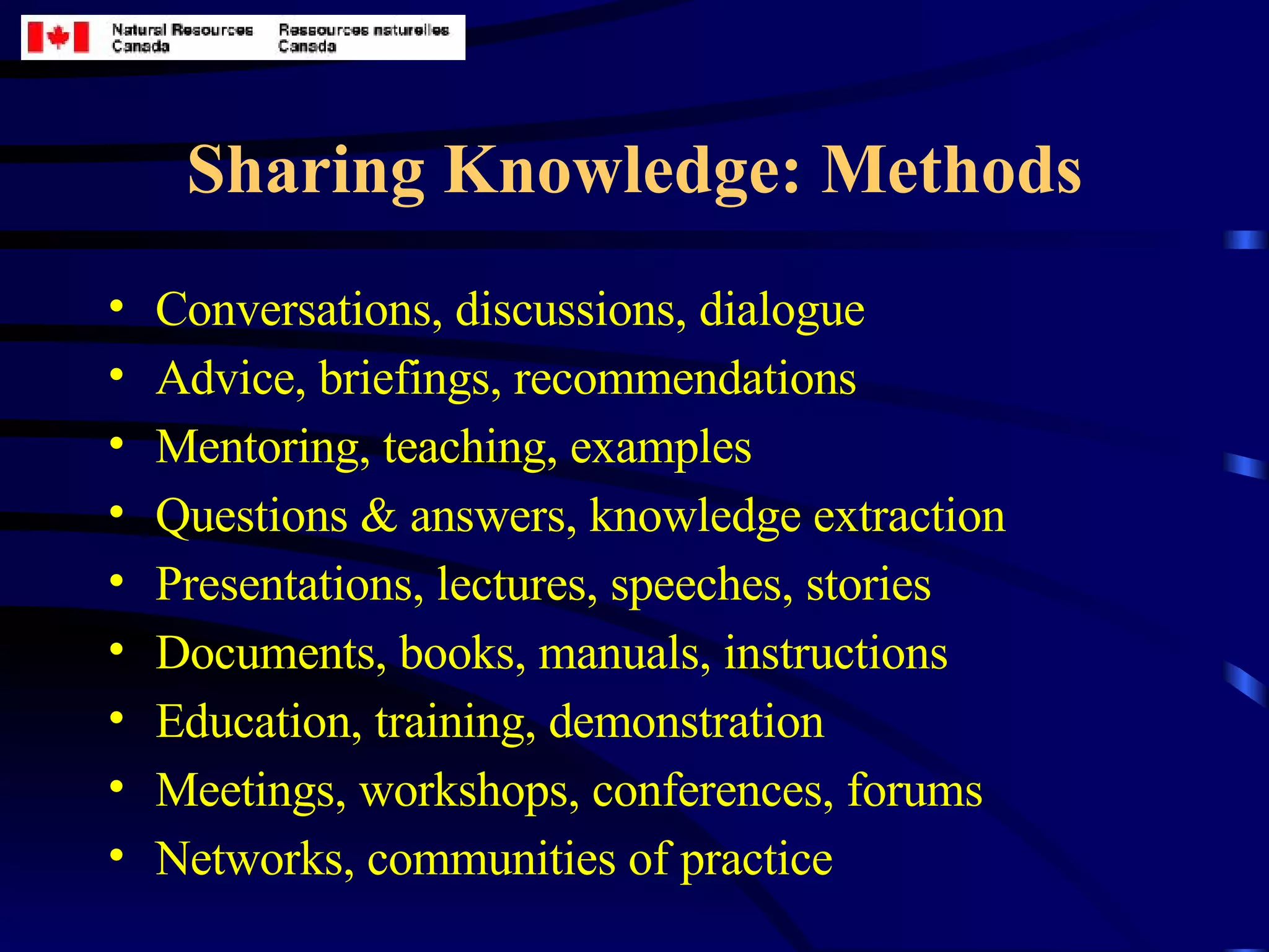 Sharing Knowledge: Methods Conversations, discussions, dialogue  Advice, briefings, recommendations Mentoring, teaching, examples Questions & answers, knowledge extraction Presentations, lectures, speeches, stories Documents, books, manuals, instructions Education, training, demonstration Meetings, workshops, conferences, forums Networks, communities of practice 