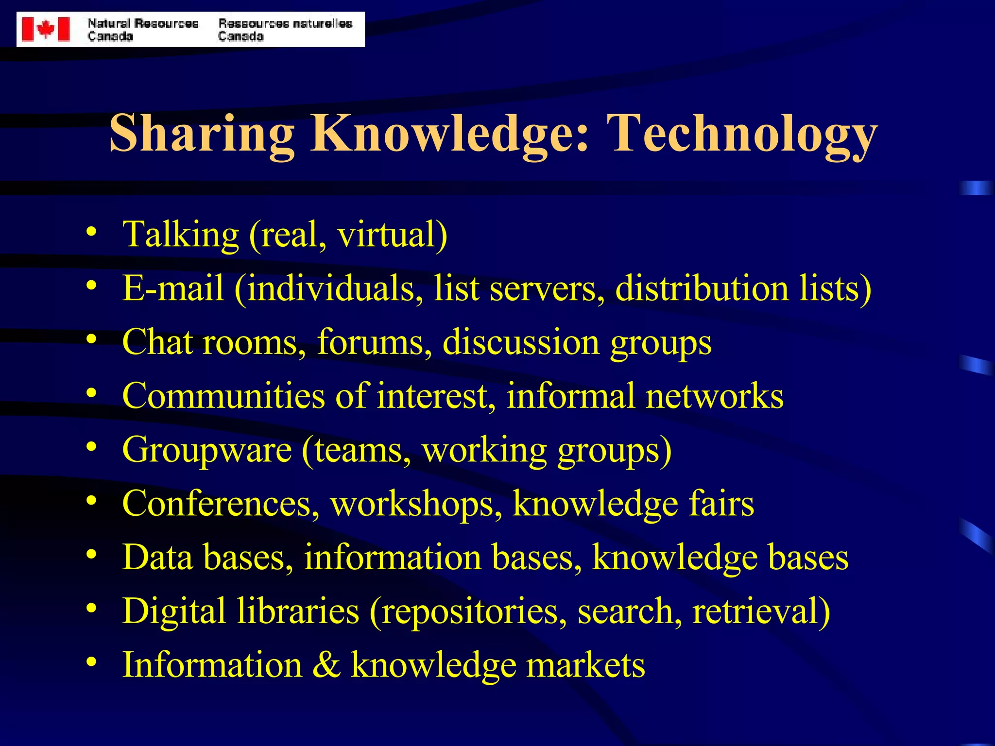 Sharing Knowledge: Technology Talking (real, virtual) E-mail (individuals, list servers, distribution lists) Chat rooms, forums, discussion groups Communities of interest, informal networks Groupware (teams, working groups) Conferences, workshops, knowledge fairs Data bases, information bases, knowledge bases Digital libraries (repositories, search, retrieval) Information & knowledge markets 
