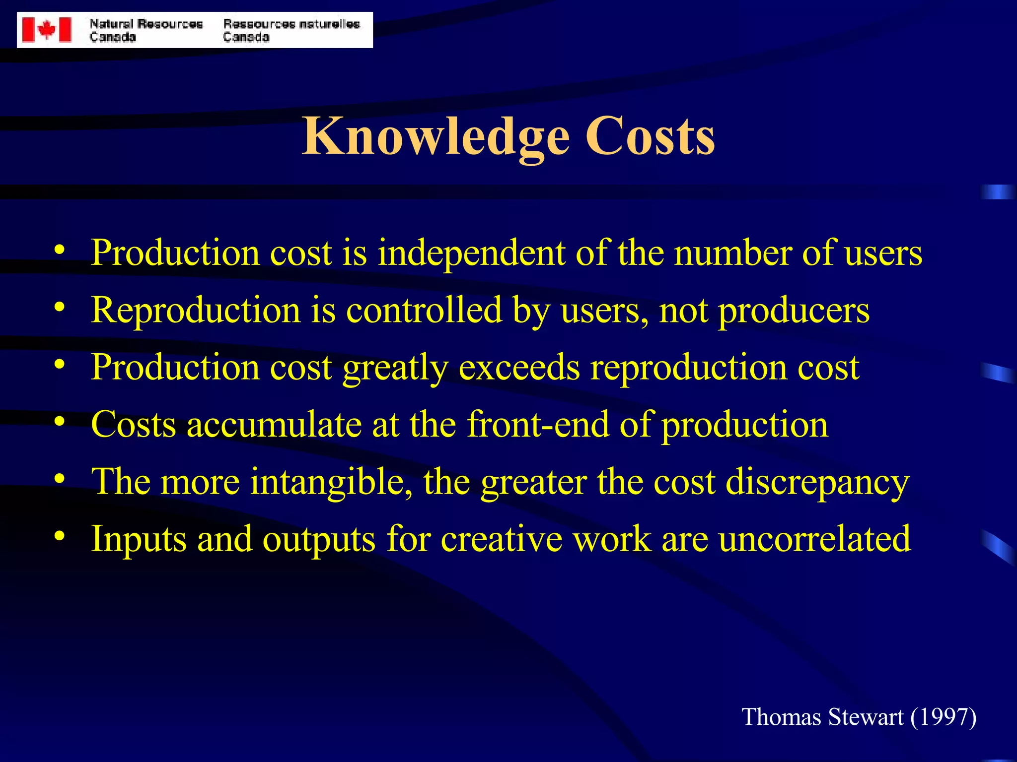 Knowledge Costs Production cost is independent of the number of users Reproduction is controlled by users, not producers Production cost greatly exceeds reproduction cost Costs accumulate at the front-end of production The more intangible, the greater the cost discrepancy Inputs and outputs for creative work are uncorrelated Thomas Stewart (1997) 