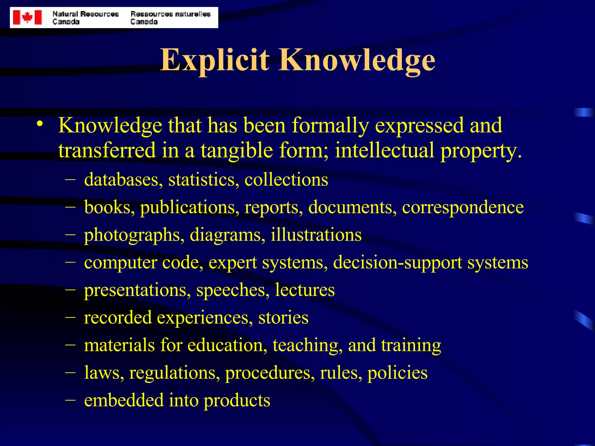 Explicit Knowledge Knowledge that has been formally expressed and transferred in a tangible form; intellectual property.   databases, statistics, collections books, publications, reports, documents, correspondence photographs, diagrams, illustrations computer code, expert systems, decision-support systems presentations, speeches, lectures recorded experiences, stories materials for education, teaching, and training laws, regulations, procedures, rules, policies embedded into products 