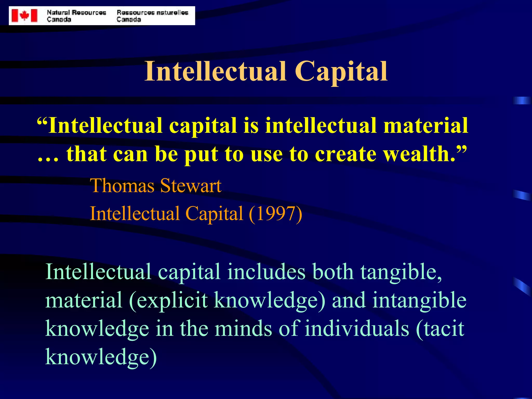 Intellectual Capital “ Intellectual capital is intellectual material … that can be put to use to create wealth.” Thomas Stewart  Intellectual Capital (1997)   Intellectual capital includes both tangible, material (explicit knowledge) and intangible knowledge in the minds of individuals (tacit knowledge) 