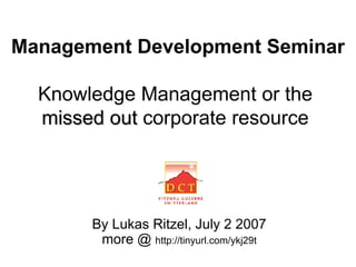 Management Development Seminar   Knowledge Management or the  missed out  corporate resource   By Lukas Ritzel, July 2 2007 more @  http://tinyurl.com/ykj29t 