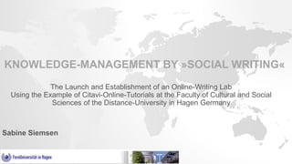KNOWLEDGE-MANAGEMENT BY »SOCIAL WRITING«
The Launch and Establishment of an Online-Writing Lab
Using the Example of Citavi-Online-Tutorials at the Faculty of Cultural and Social
Sciences of the Distance-University in Hagen Germany
Sabine Siemsen
 