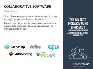 COLLABORATIVE SOFTWARE
Introduction
The aim is to
increase work
efficiency
through comprehensive
andrapidcirculationof
information
This software supports the collaboration of a group
through temporal and spatial distances.
Benefits are, for example, consistent user interface,
simple data exchange, decision support and file
management systems.
 