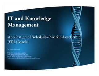 IT and Knowledge
Management
M         t

Application of Scholarly-Practice-Leadership
(SPL) Model
Dr. Alain Nkoyock

Website:
W b it www.nkoyock.net
                 k    k t
Blog: http://blog.nkoyock.net
Email: alain.nkoyock@yahoo.com
Follow me on LinkedIn, Facebook, and Twitter
 