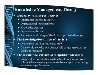 Knowledge Management Theory
 Guided by various perspectives
 •   Information-processing theory
 •   Organizational learning theory
 •   Knowledge creation
 •   Dynamic capabilities
       y        p
 •   Resource-based theory of the firm/competitive advantage
 The knowledge-based view of the firm
 • Draws upon the resourced-based view
 • Considers knowledge as a distinctively unique resource that
   should be managed
                 g
 The resource-based view of competitive advantage
 • Suggests that organizations with valuable, unique and non-
   substitutable resources gain sustainable competitive advantage
   and superior performance.
 