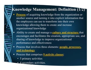 Knowledge Management: Definition (1/2)
  Process of acquiring knowledge from the organization or
  another source and turning it into explicit information that
  the employees can use to transform into their own
  knowledge allowing them to create and increase
  organizational knowledge
  Ability to create and manage a culture and structure that
  encourages and facilitates the creation, appropriate use, and
  sharing of knowledge to improve organizational
  performance and effectiveness
  Process that involves three elements: people, p
                                         p p , processes,   ,
  and technology
  Process that comprises 9 activity classes:
   • 5 primary activities
   • 4 secondary activities.
 