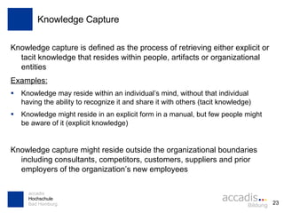 Knowledge Capture Knowledge capture is defined as the process of retrieving either explicit or tacit knowledge that resides within people, artifacts or organizational entities Examples: Knowledge may reside within an individual’s mind, without that individual having the ability to recognize it and share it with others (tacit knowledge) Knowledge might reside in an explicit form in a manual, but few people might be aware of it (explicit knowledge) Knowledge capture might reside outside the organizational boundaries including consultants, competitors, customers, suppliers and prior employers of the organization’s new employees 