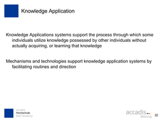 Knowledge Application Knowledge Applications systems support the process through which some individuals utilize knowledge possessed by other individuals without actually acquiring, or learning that knowledge Mechanisms and technologies support knowledge application systems by facilitating routines and direction 