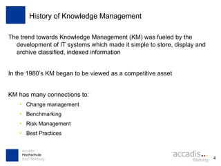 History of Knowledge Management The trend towards Knowledge Management (KM) was fueled by the development of IT systems which made it simple to store, display and archive classified, indexed information In the 1980’s KM began to be viewed as a competitive asset KM has many connections to: Change management Benchmarking Risk Management Best Practices 