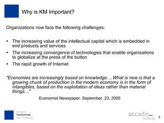 Why is KM Important? Organizations now face the following challenges: The increasing value of the intellectual capital which is embedded in end products and services The increasing convergence of technologies that enable organizations to globalize at the press of the button The rapid growth of Internet "Economies are increasingly based on knowledge….What is new is that a growing chunk of production in the modern economy is in the form of intangibles, based on the exploitation of ideas rather than material things …" Economist Newspaper. September, 23, 2000 