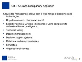 KM – A Cross-Disciplinary Approach Knowledge management draws from a wide range of disciplines and technologies: Cognitive science:  How do we learn? Expert systems & “Artificial Intelligence”: Using computers to understand human intelligence Technical writing Document management Decision support systems Relational and object databases Simulation Organizational science 