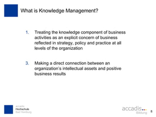 What is Knowledge Management? Treating the knowledge component of business activities as an explicit concern of business reflected in strategy, policy and practice at all levels of the organization Making a direct connection between an organization’s intellectual assets and positive business results 