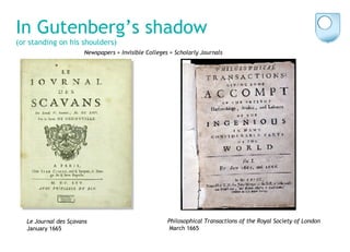 In Gutenberg’s shadow   (or standing on his shoulders) Philosophical Transactions of the Royal Society of London March 1665 Le Journal des S ça v ans January 1665 Newspapers + Invisible Colleges = Scholarly Journals 